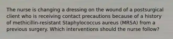 The nurse is changing a dressing on the wound of a postsurgical client who is receiving contact precautions because of a history of methicillin-resistant Staphylococcus aureus (MRSA) from a previous surgery. Which interventions should the nurse follow?