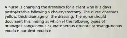 A nurse is changing the dressings for a client who is 3 days postoperative following a cholecystectomy. The nurse observes yellow, thick drainage on the dressing. The nurse should document this finding as which of the following types of drainage? sanguineous exudate serous exudate serosanguineous exudate purulent exudate