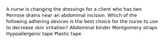 A nurse is changing the dressings for a client who has two Penrose drains near an abdominal incision. Which of the following adhering devices is the best choice for the nurse to use to decrease skin irritation? Abdominal binder Montgomery straps Hypoallergenic tape Plastic tape