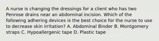 A nurse is changing the dressings for a client who has two Penrose drains near an abdominal incision. Which of the following adhering devices is the best choice for the nurse to use to decrease skin irritation? A. Abdominal Binder B. Montgomery straps C. Hypoallergenic tape D. Plastic tape