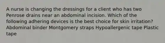 A nurse is changing the dressings for a client who has two Penrose drains near an abdominal incision. Which of the following adhering devices is the best choice for skin irritation? Abdominal binder Montgomery straps Hypoallergenic tape Plastic tape