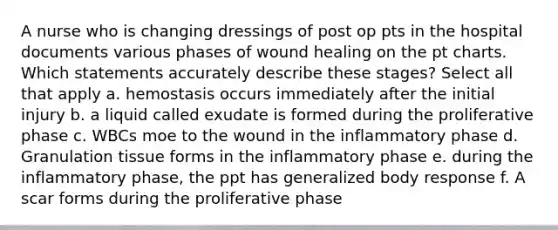 A nurse who is changing dressings of post op pts in the hospital documents various phases of wound healing on the pt charts. Which statements accurately describe these stages? Select all that apply a. hemostasis occurs immediately after the initial injury b. a liquid called exudate is formed during the proliferative phase c. WBCs moe to the wound in the inflammatory phase d. Granulation tissue forms in the inflammatory phase e. during the inflammatory phase, the ppt has generalized body response f. A scar forms during the proliferative phase