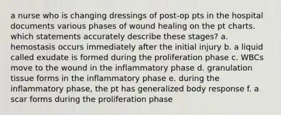 a nurse who is changing dressings of post-op pts in the hospital documents various phases of wound healing on the pt charts. which statements accurately describe these stages? a. hemostasis occurs immediately after the initial injury b. a liquid called exudate is formed during the proliferation phase c. WBCs move to the wound in the inflammatory phase d. granulation tissue forms in the inflammatory phase e. during the inflammatory phase, the pt has generalized body response f. a scar forms during the proliferation phase