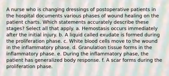 A nurse who is changing dressings of postoperative patients in the hospital documents various phases of wound healing on the patient charts. Which statements accurately describe these stages? Select all that apply. a. Hemostasis occurs immediately after the initial injury. b. A liquid called exudate is formed during the proliferation phase. c. White blood cells move to the wound in the inflammatory phase. d. Granulation tissue forms in the inflammatory phase. e. During the inflammatory phase, the patient has generalized body response. f. A scar forms during the proliferation phase.