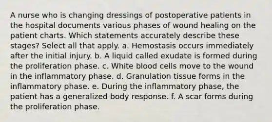 A nurse who is changing dressings of postoperative patients in the hospital documents various phases of wound healing on the patient charts. Which statements accurately describe these stages? Select all that apply. a. Hemostasis occurs immediately after the initial injury. b. A liquid called exudate is formed during the proliferation phase. c. White blood cells move to the wound in the inflammatory phase. d. Granulation tissue forms in the inflammatory phase. e. During the inflammatory phase, the patient has a generalized body response. f. A scar forms during the proliferation phase.