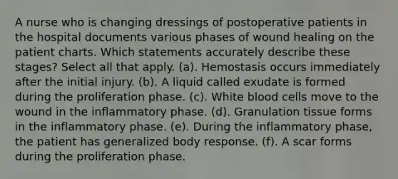 A nurse who is changing dressings of postoperative patients in the hospital documents various phases of wound healing on the patient charts. Which statements accurately describe these stages? Select all that apply. (a). Hemostasis occurs immediately after the initial injury. (b). A liquid called exudate is formed during the proliferation phase. (c). White blood cells move to the wound in the inflammatory phase. (d). Granulation tissue forms in the inflammatory phase. (e). During the inflammatory phase, the patient has generalized body response. (f). A scar forms during the proliferation phase.