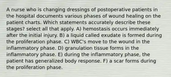 A nurse who is changing dressings of postoperative patients in the hospital documents various phases of wound healing on the patient charts. Which statements accurately describe these stages? select all that apply. A) hemostasis occurs immediately after the initial injury. B) a liquid called exudate is formed during the proliferation phase. C) WBC's move to the wound in the inflammatory phase. D) granulation tissue forms in the inflammatory phase. E) during the inflammatory phase, the patient has generalized body response. F) a scar forms during the proliferation phase.