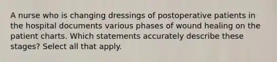 A nurse who is changing dressings of postoperative patients in the hospital documents various phases of wound healing on the patient charts. Which statements accurately describe these stages? Select all that apply.