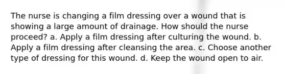 The nurse is changing a film dressing over a wound that is showing a large amount of drainage. How should the nurse proceed? a. Apply a film dressing after culturing the wound. b. Apply a film dressing after cleansing the area. c. Choose another type of dressing for this wound. d. Keep the wound open to air.