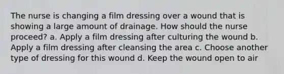 The nurse is changing a film dressing over a wound that is showing a large amount of drainage. How should the nurse proceed? a. Apply a film dressing after culturing the wound b. Apply a film dressing after cleansing the area c. Choose another type of dressing for this wound d. Keep the wound open to air