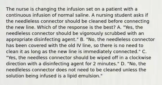 The nurse is changing the infusion set on a patient with a continuous infusion of normal saline. A nursing student asks if the needleless connector should be cleaned before connecting the new line. Which of the response is the best? A. "Yes, the needleless connector should be vigorously scrubbed with an appropriate disinfecting agent." B. "No, the needleless connector has been covered with the old IV line, so there is no need to clean it as long as the new line is immediately connected." C. "Yes, the needless connector should be wiped off in a clockwise direction with a disinfecting agent for 2 minutes." D. "No, the needleless connector does not need to be cleaned unless the solution being infused is a lipid emulsion."