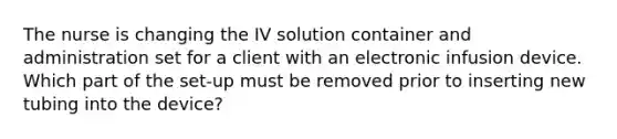 The nurse is changing the IV solution container and administration set for a client with an electronic infusion device. Which part of the set-up must be removed prior to inserting new tubing into the device?