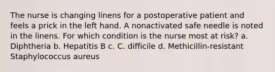 The nurse is changing linens for a postoperative patient and feels a prick in the left hand. A nonactivated safe needle is noted in the linens. For which condition is the nurse most at risk? a. Diphtheria b. Hepatitis B c. C. difficile d. Methicillin-resistant Staphylococcus aureus