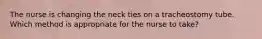 The nurse is changing the neck ties on a tracheostomy tube. Which method is appropriate for the nurse to take?