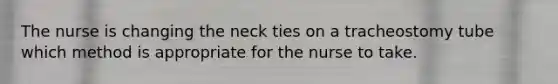 The nurse is changing the neck ties on a tracheostomy tube which method is appropriate for the nurse to take.