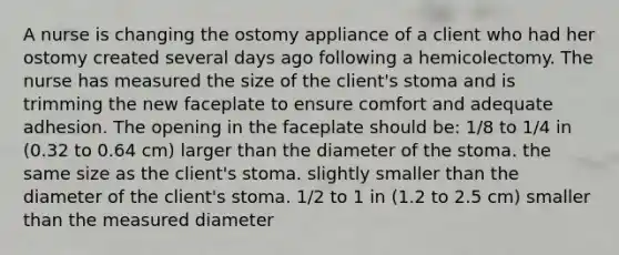 A nurse is changing the ostomy appliance of a client who had her ostomy created several days ago following a hemicolectomy. The nurse has measured the size of the client's stoma and is trimming the new faceplate to ensure comfort and adequate adhesion. The opening in the faceplate should be: 1/8 to 1/4 in (0.32 to 0.64 cm) larger than the diameter of the stoma. the same size as the client's stoma. slightly smaller than the diameter of the client's stoma. 1/2 to 1 in (1.2 to 2.5 cm) smaller than the measured diameter