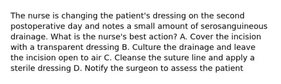 The nurse is changing the patient's dressing on the second postoperative day and notes a small amount of serosanguineous drainage. What is the nurse's best action? A. Cover the incision with a transparent dressing B. Culture the drainage and leave the incision open to air C. Cleanse the suture line and apply a sterile dressing D. Notify the surgeon to assess the patient