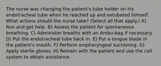 The nurse was changing the patient's tube holder on his endotracheal tube when he reached up and extubated himself. What actions should the nurse take? (Select all that apply.) A) Run and get help. B) Assess the patient for spontaneous breathing. C) Administer breaths with an Ambu-bag if necessary. D) Put the endotracheal tube back in. E) Put a tongue blade in the patient's mouth. F) Perform oropharyngeal suctioning. G) Apply sterile gloves. H) Remain with the patient and use the call system to obtain assistance.