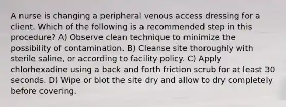 A nurse is changing a peripheral venous access dressing for a client. Which of the following is a recommended step in this procedure? A) Observe clean technique to minimize the possibility of contamination. B) Cleanse site thoroughly with sterile saline, or according to facility policy. C) Apply chlorhexadine using a back and forth friction scrub for at least 30 seconds. D) Wipe or blot the site dry and allow to dry completely before covering.