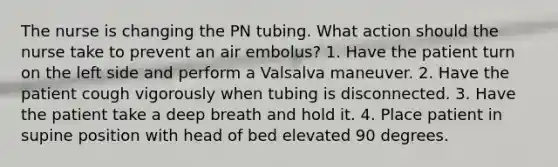 The nurse is changing the PN tubing. What action should the nurse take to prevent an air embolus? 1. Have the patient turn on the left side and perform a Valsalva maneuver. 2. Have the patient cough vigorously when tubing is disconnected. 3. Have the patient take a deep breath and hold it. 4. Place patient in supine position with head of bed elevated 90 degrees.