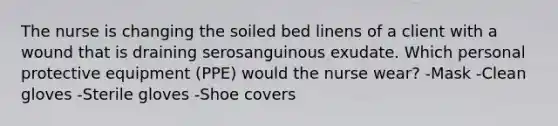 The nurse is changing the soiled bed linens of a client with a wound that is draining serosanguinous exudate. Which personal protective equipment (PPE) would the nurse wear? -Mask -Clean gloves -Sterile gloves -Shoe covers