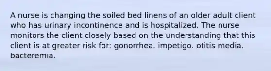 A nurse is changing the soiled bed linens of an older adult client who has urinary incontinence and is hospitalized. The nurse monitors the client closely based on the understanding that this client is at greater risk for: gonorrhea. impetigo. otitis media. bacteremia.