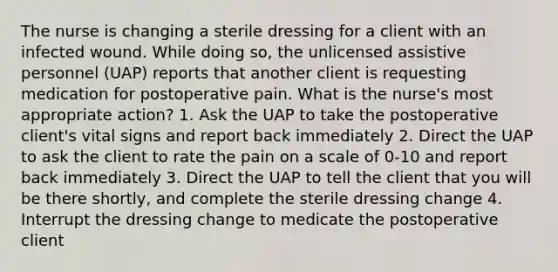 The nurse is changing a sterile dressing for a client with an infected wound. While doing so, the unlicensed assistive personnel (UAP) reports that another client is requesting medication for postoperative pain. What is the nurse's most appropriate action? 1. Ask the UAP to take the postoperative client's vital signs and report back immediately 2. Direct the UAP to ask the client to rate the pain on a scale of 0-10 and report back immediately 3. Direct the UAP to tell the client that you will be there shortly, and complete the sterile dressing change 4. Interrupt the dressing change to medicate the postoperative client