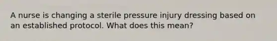 A nurse is changing a sterile pressure injury dressing based on an established protocol. What does this mean?