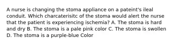 A nurse is changing the stoma appliance on a pateint's ileal conduit. Which charcaterisitc of the stoma would alert the nurse that the patient is experiencing ischemia? A. The stoma is hard and dry B. The stoma is a pale pink color C. The stoma is swollen D. The stoma is a purple-blue Color