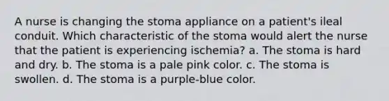 A nurse is changing the stoma appliance on a patient's ileal conduit. Which characteristic of the stoma would alert the nurse that the patient is experiencing ischemia? a. The stoma is hard and dry. b. The stoma is a pale pink color. c. The stoma is swollen. d. The stoma is a purple-blue color.