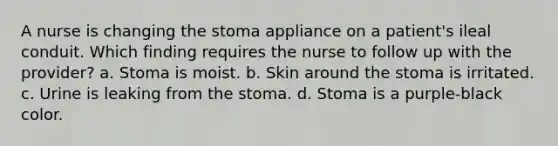 A nurse is changing the stoma appliance on a patient's ileal conduit. Which finding requires the nurse to follow up with the provider? a. Stoma is moist. b. Skin around the stoma is irritated. c. Urine is leaking from the stoma. d. Stoma is a purple-black color.