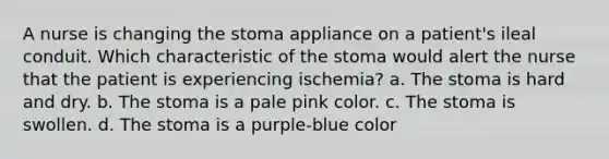 A nurse is changing the stoma appliance on a patient's ileal conduit. Which characteristic of the stoma would alert the nurse that the patient is experiencing ischemia? a. The stoma is hard and dry. b. The stoma is a pale pink color. c. The stoma is swollen. d. The stoma is a purple-blue color