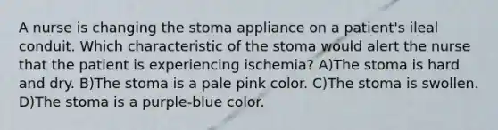 A nurse is changing the stoma appliance on a patient's ileal conduit. Which characteristic of the stoma would alert the nurse that the patient is experiencing ischemia? A)The stoma is hard and dry. B)The stoma is a pale pink color. C)The stoma is swollen. D)The stoma is a purple-blue color.