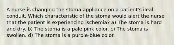 A nurse is changing the stoma appliance on a patient's ileal conduit. Which characteristic of the stoma would alert the nurse that the patient is experiencing ischemia? a) The stoma is hard and dry. b) The stoma is a pale pink color. c) The stoma is swollen. d) The stoma is a purple-blue color.