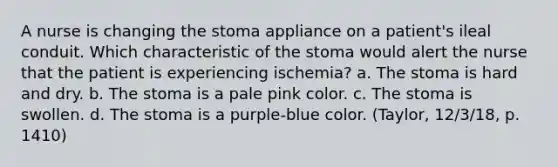 A nurse is changing the stoma appliance on a patient's ileal conduit. Which characteristic of the stoma would alert the nurse that the patient is experiencing ischemia? a. The stoma is hard and dry. b. The stoma is a pale pink color. c. The stoma is swollen. d. The stoma is a purple-blue color. (Taylor, 12/3/18, p. 1410)