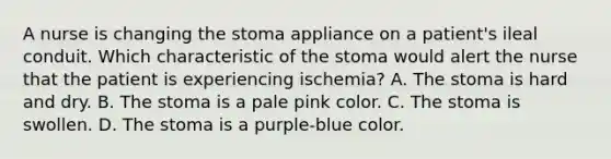 A nurse is changing the stoma appliance on a patient's ileal conduit. Which characteristic of the stoma would alert the nurse that the patient is experiencing ischemia? A. The stoma is hard and dry. B. The stoma is a pale pink color. C. The stoma is swollen. D. The stoma is a purple-blue color.