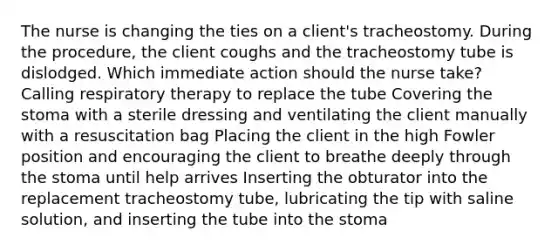 The nurse is changing the ties on a client's tracheostomy. During the procedure, the client coughs and the tracheostomy tube is dislodged. Which immediate action should the nurse take? Calling respiratory therapy to replace the tube Covering the stoma with a sterile dressing and ventilating the client manually with a resuscitation bag Placing the client in the high Fowler position and encouraging the client to breathe deeply through the stoma until help arrives Inserting the obturator into the replacement tracheostomy tube, lubricating the tip with saline solution, and inserting the tube into the stoma