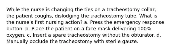 While the nurse is changing the ties on a tracheostomy collar, the patient coughs, dislodging the tracheostomy tube. What is the nurse's first nursing action? a. Press the emergency response button. b. Place the patient on a face mask delivering 100% oxygen. c. Insert a spare tracheostomy without the obturator. d. Manually occlude the tracheostomy with sterile gauze.