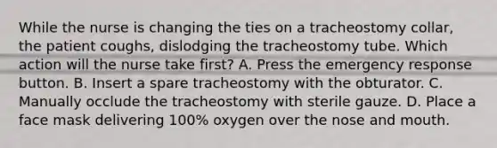 While the nurse is changing the ties on a tracheostomy collar, the patient coughs, dislodging the tracheostomy tube. Which action will the nurse take first? A. Press the emergency response button. B. Insert a spare tracheostomy with the obturator. C. Manually occlude the tracheostomy with sterile gauze. D. Place a face mask delivering 100% oxygen over the nose and mouth.