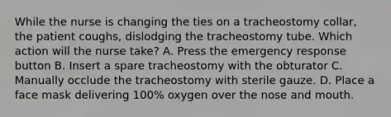 While the nurse is changing the ties on a tracheostomy collar, the patient coughs, dislodging the tracheostomy tube. Which action will the nurse take? A. Press the emergency response button B. Insert a spare tracheostomy with the obturator C. Manually occlude the tracheostomy with sterile gauze. D. Place a face mask delivering 100% oxygen over the nose and mouth.