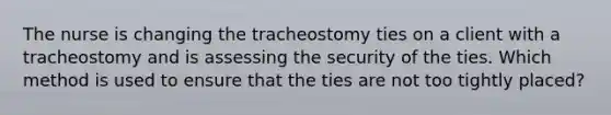 The nurse is changing the tracheostomy ties on a client with a tracheostomy and is assessing the security of the ties. Which method is used to ensure that the ties are not too tightly placed?