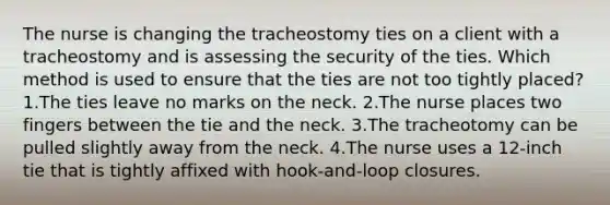 The nurse is changing the tracheostomy ties on a client with a tracheostomy and is assessing the security of the ties. Which method is used to ensure that the ties are not too tightly placed? 1.The ties leave no marks on the neck. 2.The nurse places two fingers between the tie and the neck. 3.The tracheotomy can be pulled slightly away from the neck. 4.The nurse uses a 12-inch tie that is tightly affixed with hook-and-loop closures.