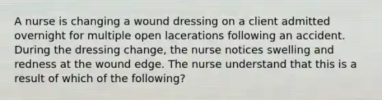 A nurse is changing a wound dressing on a client admitted overnight for multiple open lacerations following an accident. During the dressing change, the nurse notices swelling and redness at the wound edge. The nurse understand that this is a result of which of the following?