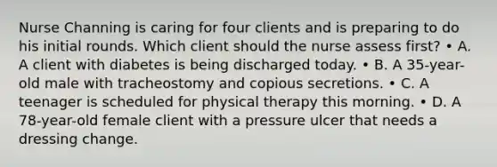 Nurse Channing is caring for four clients and is preparing to do his initial rounds. Which client should the nurse assess first? • A. A client with diabetes is being discharged today. • B. A 35-year-old male with tracheostomy and copious secretions. • C. A teenager is scheduled for physical therapy this morning. • D. A 78-year-old female client with a pressure ulcer that needs a dressing change.