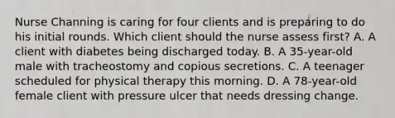 Nurse Channing is caring for four clients and is preparing to do his initial rounds. Which client should the nurse assess first? A. A client with diabetes being discharged today. B. A 35-year-old male with tracheostomy and copious secretions. C. A teenager scheduled for physical therapy this morning. D. A 78-year-old female client with pressure ulcer that needs dressing change.