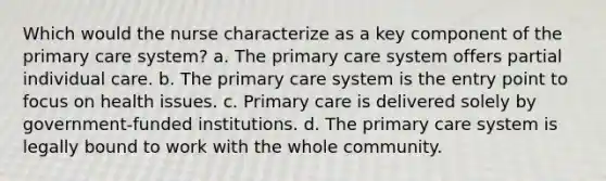 Which would the nurse characterize as a key component of the primary care system? a. The primary care system offers partial individual care. b. The primary care system is the entry point to focus on health issues. c. Primary care is delivered solely by government-funded institutions. d. The primary care system is legally bound to work with the whole community.