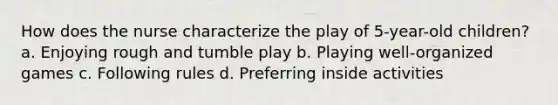 How does the nurse characterize the play of 5-year-old children? a. Enjoying rough and tumble play b. Playing well-organized games c. Following rules d. Preferring inside activities