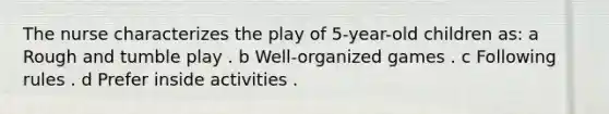 The nurse characterizes the play of 5-year-old children as: a Rough and tumble play . b Well-organized games . c Following rules . d Prefer inside activities .