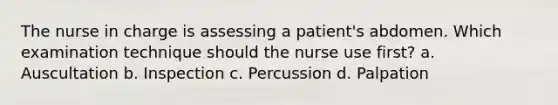 The nurse in charge is assessing a patient's abdomen. Which examination technique should the nurse use first? a. Auscultation b. Inspection c. Percussion d. Palpation