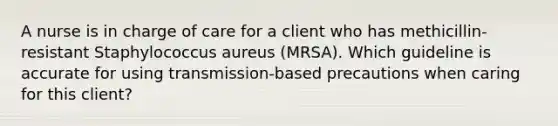 A nurse is in charge of care for a client who has methicillin-resistant Staphylococcus aureus (MRSA). Which guideline is accurate for using transmission-based precautions when caring for this client?